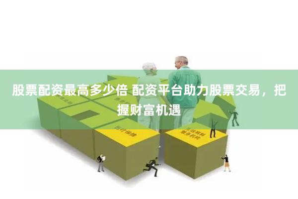 股票配资最高多少倍 配资平台助力股票交易，把握财富机遇