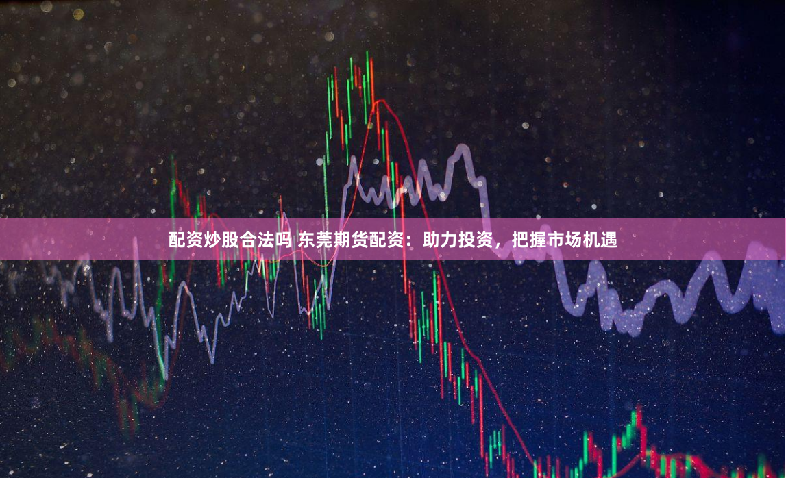 配资炒股合法吗 东莞期货配资：助力投资，把握市场机遇