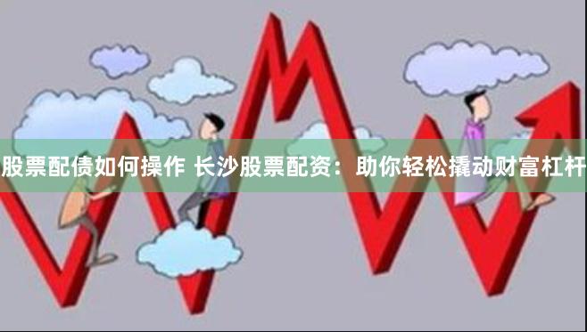 股票配债如何操作 长沙股票配资：助你轻松撬动财富杠杆