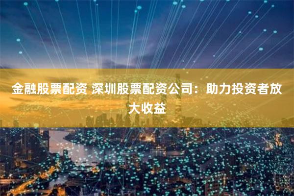 金融股票配资 深圳股票配资公司：助力投资者放大收益