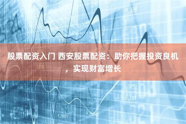 股票配资入门 西安股票配资：助你把握投资良机，实现财富增长