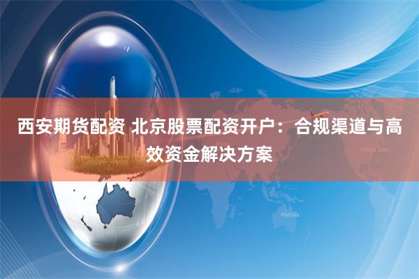 西安期货配资 北京股票配资开户：合规渠道与高效资金解决方案
