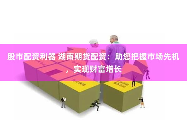 股市配资利器 湖南期货配资：助您把握市场先机，实现财富增长